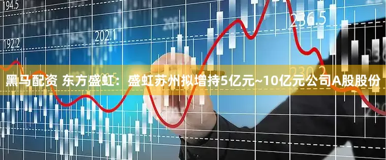 黑马配资 东方盛虹：盛虹苏州拟增持5亿元~10亿元公司A股股份