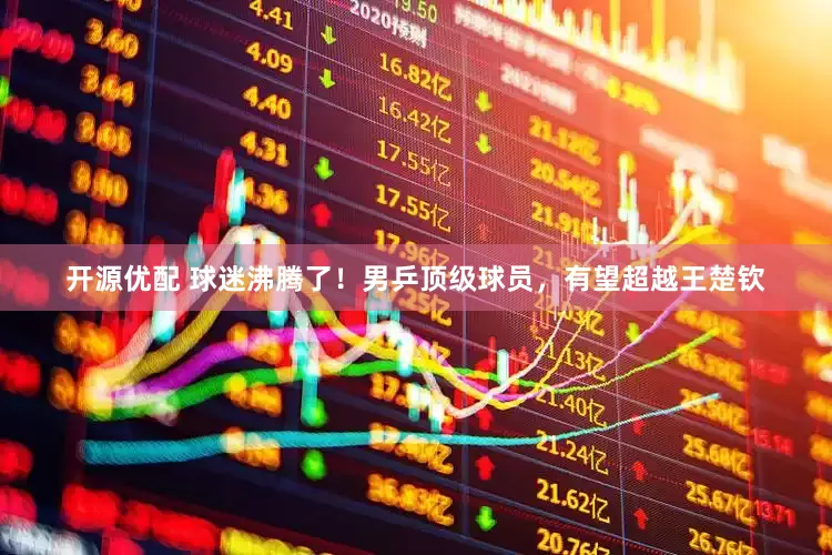 开源优配 球迷沸腾了！男乒顶级球员，有望超越王楚钦