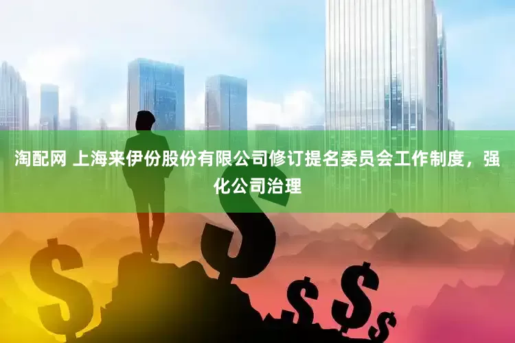 淘配网 上海来伊份股份有限公司修订提名委员会工作制度，强化公司治理