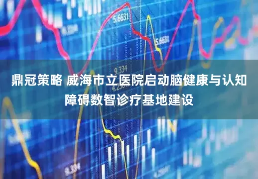 鼎冠策略 威海市立医院启动脑健康与认知障碍数智诊疗基地建设