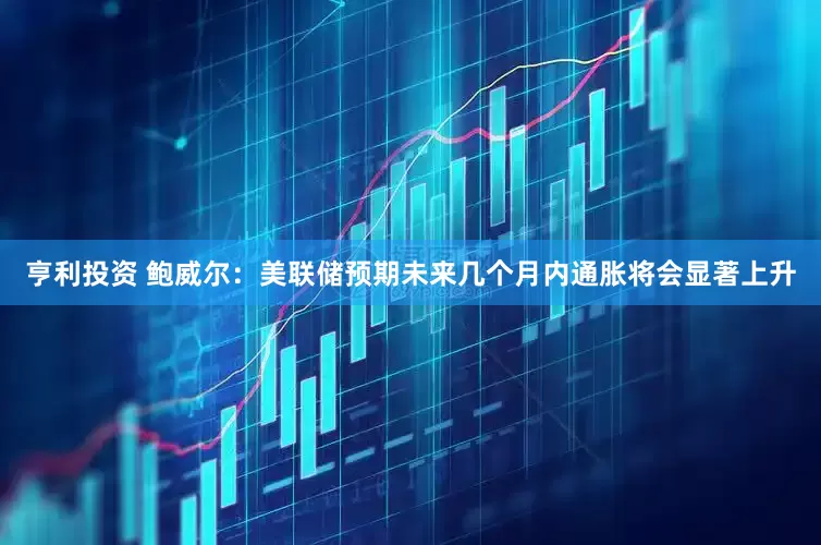 亨利投资 鲍威尔：美联储预期未来几个月内通胀将会显著上升