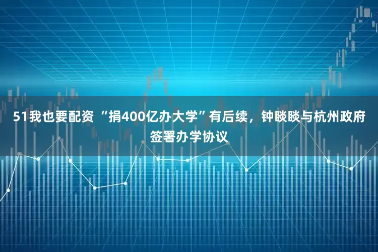 51我也要配资 “捐400亿办大学”有后续，钟睒睒与杭州政府签署办学协议