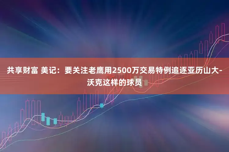 共享财富 美记：要关注老鹰用2500万交易特例追逐亚历山大-沃克这样的球员