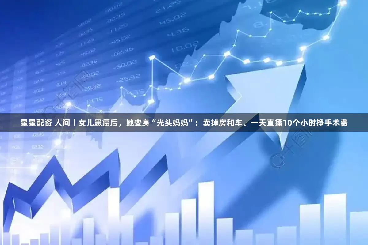 星星配资 人间丨女儿患癌后，她变身“光头妈妈”：卖掉房和车、一天直播10个小时挣手术费