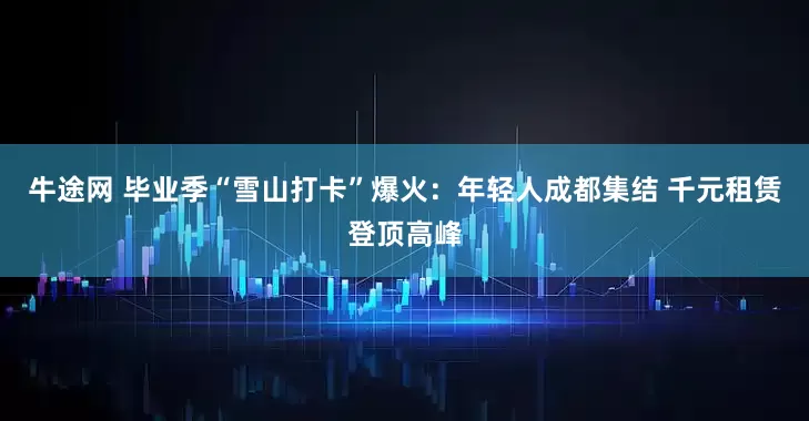 牛途网 毕业季“雪山打卡”爆火：年轻人成都集结 千元租赁登顶高峰