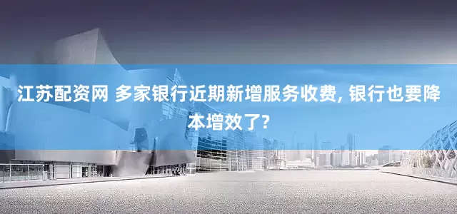 江苏配资网 多家银行近期新增服务收费, 银行也要降本增效了?