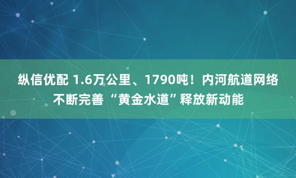 纵信优配 1.6万公里、1790吨！内河航道网络不断完善 “黄金水道”释放新动能