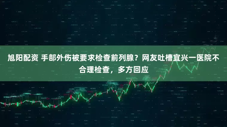 旭阳配资 手部外伤被要求检查前列腺？网友吐槽宜兴一医院不合理检查，多方回应