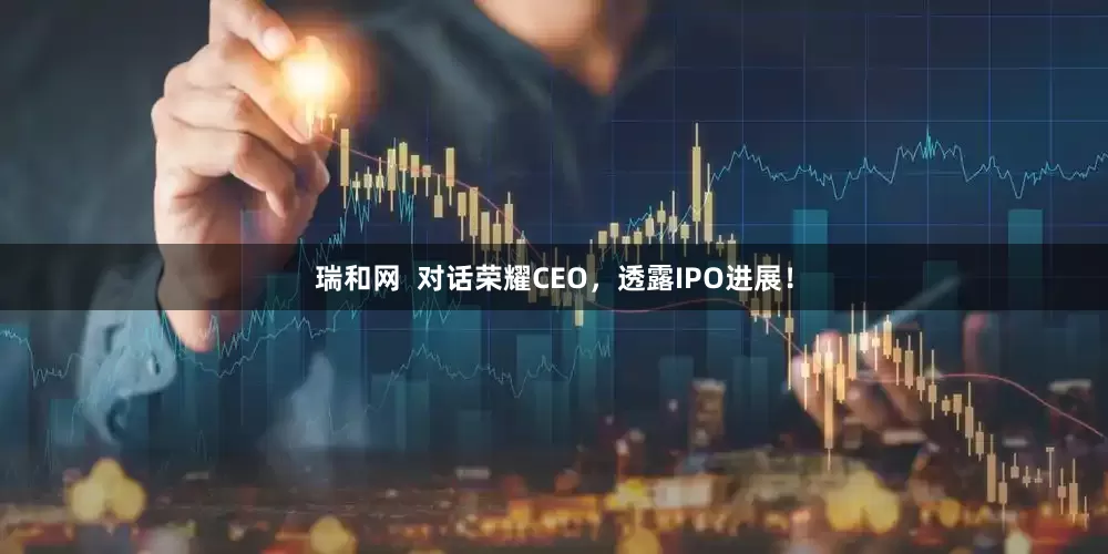 瑞和网  对话荣耀CEO，透露IPO进展！