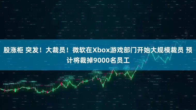 股涨柜 突发！大裁员！微软在Xbox游戏部门开始大规模裁员 预计将裁掉9000名员工