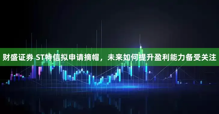 财盛证券 ST特信拟申请摘帽，未来如何提升盈利能力备受关注