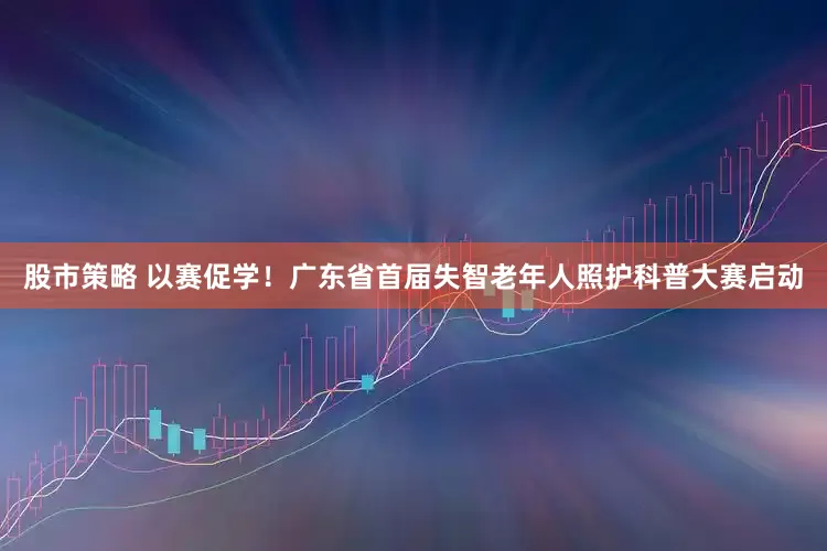 股市策略 以赛促学！广东省首届失智老年人照护科普大赛启动