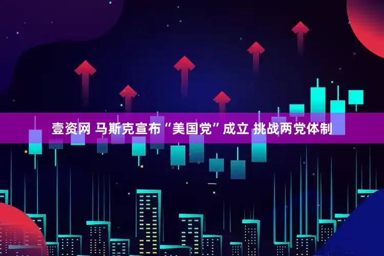 壹资网 马斯克宣布“美国党”成立 挑战两党体制