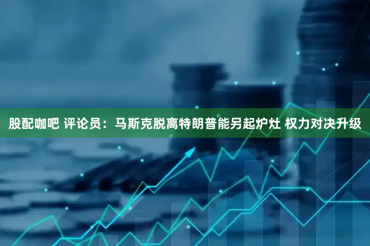 股配咖吧 评论员：马斯克脱离特朗普能另起炉灶 权力对决升级