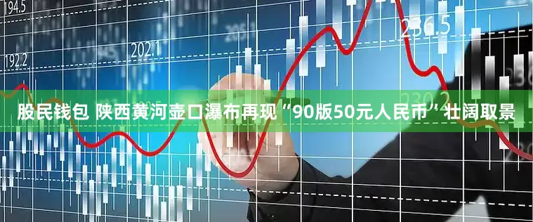 股民钱包 陕西黄河壶口瀑布再现“90版50元人民币”壮阔取景