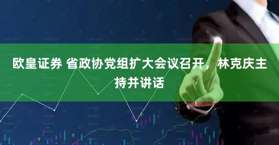 欧皇证券 省政协党组扩大会议召开，林克庆主持并讲话