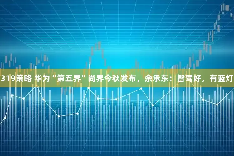 319策略 华为“第五界”尚界今秋发布，余承东：智驾好，有蓝灯