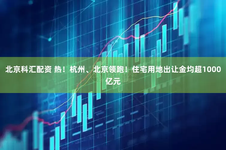 北京科汇配资 热！杭州、北京领跑！住宅用地出让金均超1000亿元