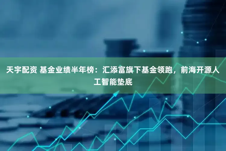 天宇配资 基金业绩半年榜：汇添富旗下基金领跑，前海开源人工智能垫底