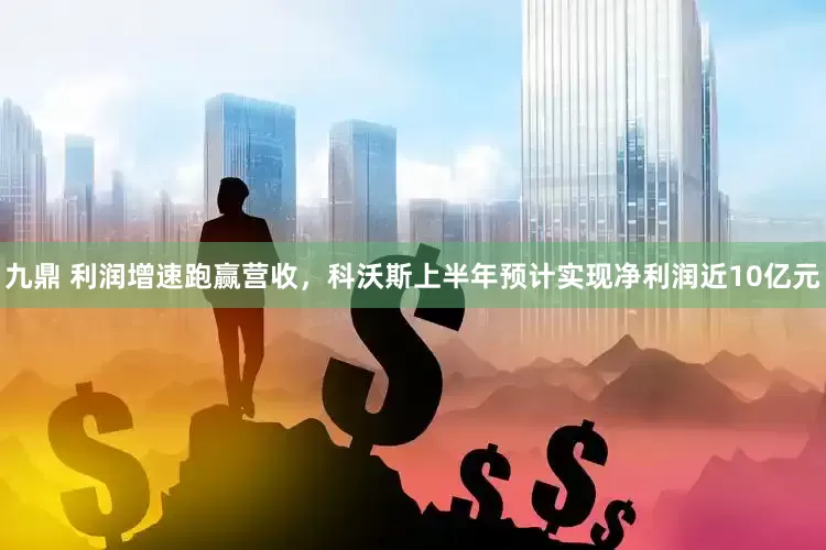 九鼎 利润增速跑赢营收，科沃斯上半年预计实现净利润近10亿元