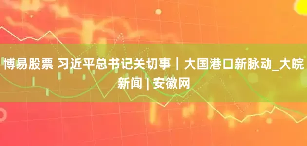 博易股票 习近平总书记关切事｜大国港口新脉动_大皖新闻 | 安徽网