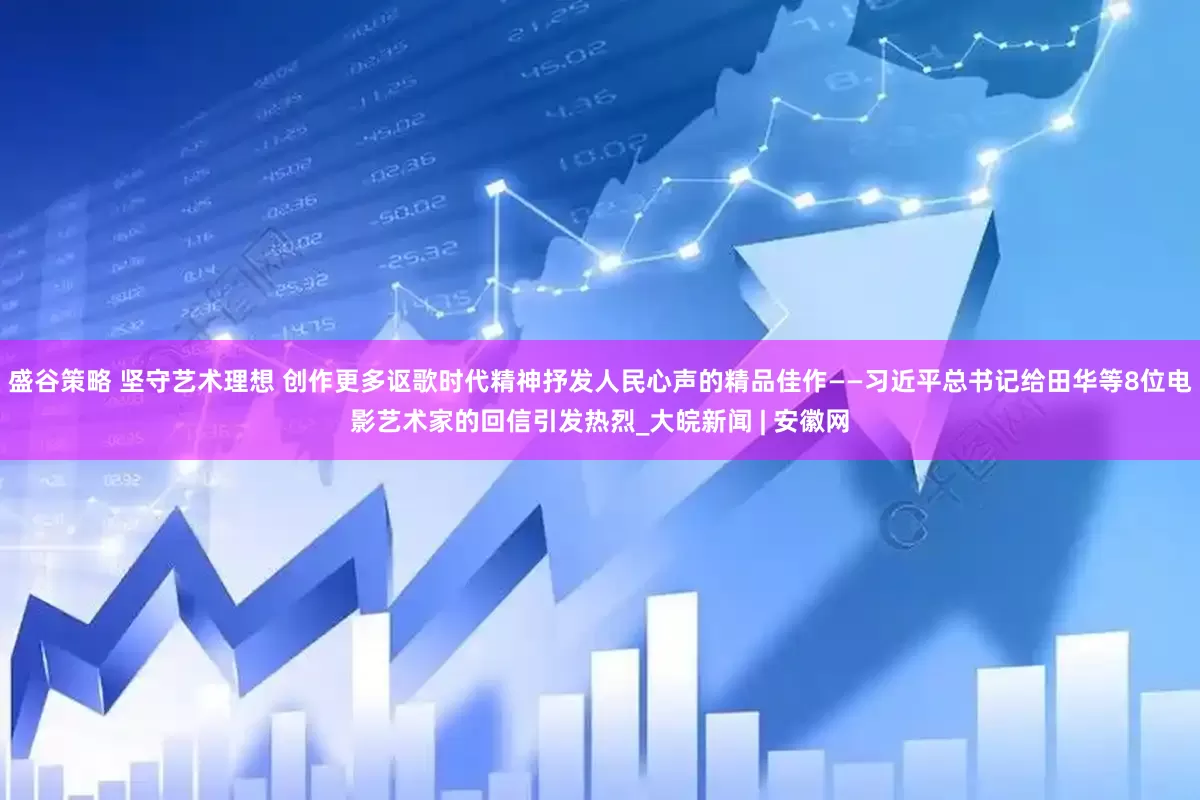 盛谷策略 坚守艺术理想 创作更多讴歌时代精神抒发人民心声的精品佳作——习近平总书记给田华等8位电影艺术家的回信引发热烈_大皖新闻 | 安徽网