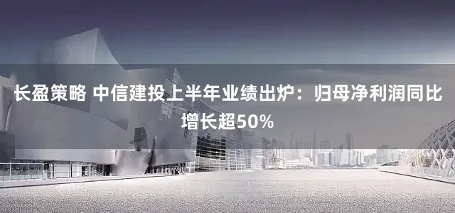长盈策略 中信建投上半年业绩出炉：归母净利润同比增长超50%