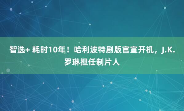 智选+ 耗时10年！哈利波特剧版官宣开机，J.K.罗琳担任制片人