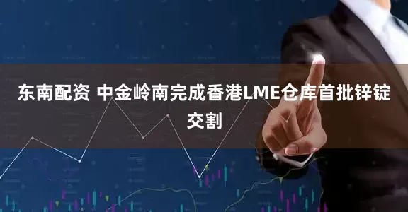 东南配资 中金岭南完成香港LME仓库首批锌锭交割