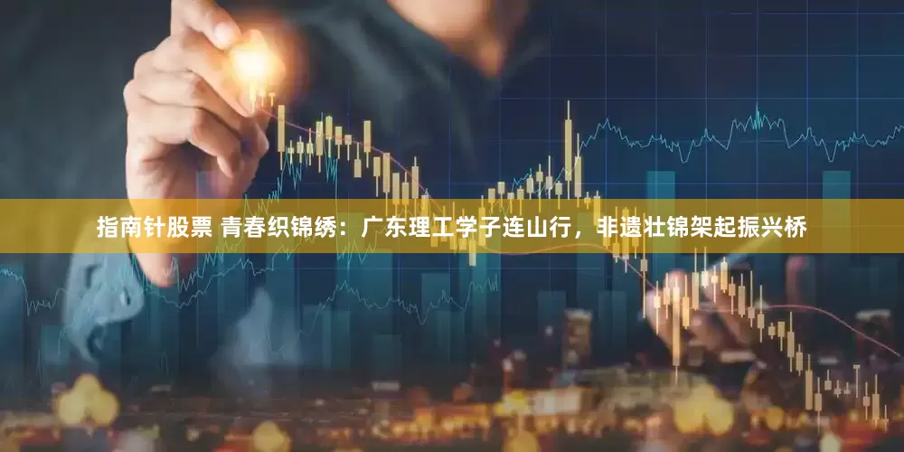 指南针股票 青春织锦绣：广东理工学子连山行，非遗壮锦架起振兴桥