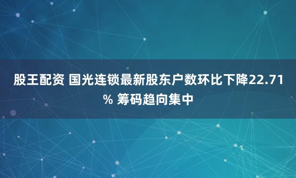 股王配资 国光连锁最新股东户数环比下降22.71% 筹码趋向集中