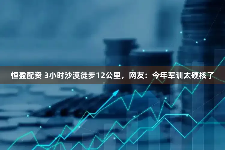 恒盈配资 3小时沙漠徒步12公里，网友：今年军训太硬核了