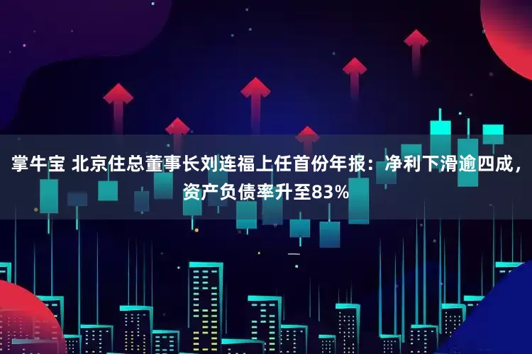 掌牛宝 北京住总董事长刘连福上任首份年报：净利下滑逾四成，资产负债率升至83%
