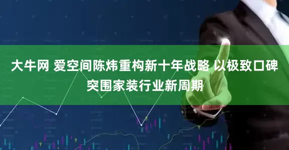 大牛网 爱空间陈炜重构新十年战略 以极致口碑突围家装行业新周期