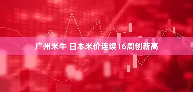 广州米牛 日本米价连续16周创新高