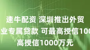速牛配资 深圳推出外贸小微企业专属贷款 可最高授信1000万元