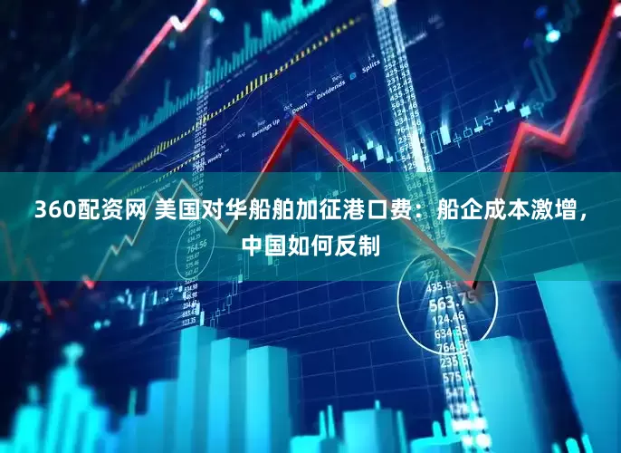 360配资网 美国对华船舶加征港口费:船企成本激增,中国如何反制