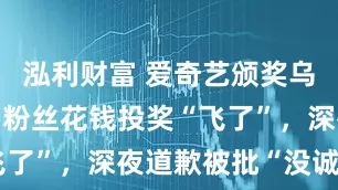 泓利财富 爱奇艺颁奖乌龙惹众怒:粉丝花钱投奖“飞了”,深夜道歉被批“没诚意”