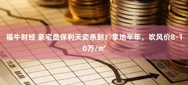 福牛财经 豪宅盘保利天奕杀到！拿地半年，吹风价8-10万/㎡