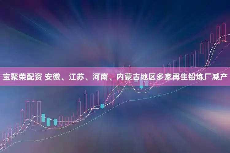 宝聚荣配资 安徽、江苏、河南、内蒙古地区多家再生铅炼厂减产