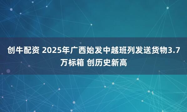 创牛配资 2025年广西始发中越班列发送货物3.7万标箱 创历史新高